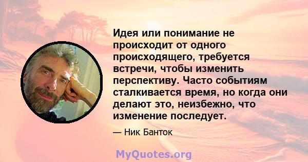 Идея или понимание не происходит от одного происходящего, требуется встречи, чтобы изменить перспективу. Часто событиям сталкивается время, но когда они делают это, неизбежно, что изменение последует.