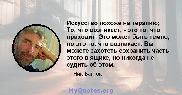 Искусство похоже на терапию; То, что возникает, - это то, что приходит. Это может быть темно, но это то, что возникает. Вы можете захотеть сохранить часть этого в ящике, но никогда не судить об этом.