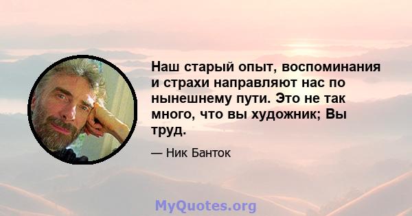 Наш старый опыт, воспоминания и страхи направляют нас по нынешнему пути. Это не так много, что вы художник; Вы труд.