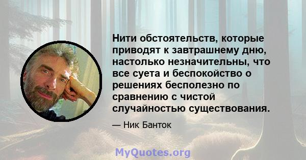 Нити обстоятельств, которые приводят к завтрашнему дню, настолько незначительны, что все суета и беспокойство о решениях бесполезно по сравнению с чистой случайностью существования.