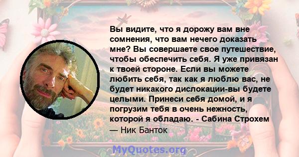 Вы видите, что я дорожу вам вне сомнения, что вам нечего доказать мне? Вы совершаете свое путешествие, чтобы обеспечить себя. Я уже привязан к твоей стороне. Если вы можете любить себя, так как я люблю вас, не будет