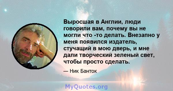 Выросшая в Англии, люди говорили вам, почему вы не могли что -то делать. Внезапно у меня появился издатель, стучащий в мою дверь, и мне дали творческий зеленый свет, чтобы просто сделать.