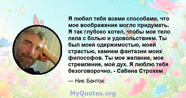 Я любил тебя всеми способами, что мое воображение могло придумать. Я так глубоко хотел, чтобы мое тело пела с болью и удовольствием. Ты был моей одержимостью, моей страстью, камнем фантазии моих философов. Ты мое