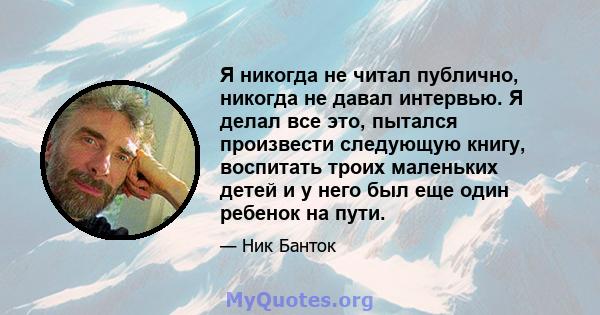 Я никогда не читал публично, никогда не давал интервью. Я делал все это, пытался произвести следующую книгу, воспитать троих маленьких детей и у него был еще один ребенок на пути.