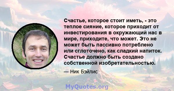 Счастье, которое стоит иметь, - это теплое сияние, которое приходит от инвестирования в окружающий нас в мире, приходите, что может. Это не может быть пассивно потреблено или сглоточено, как сладкий напиток. Счастье