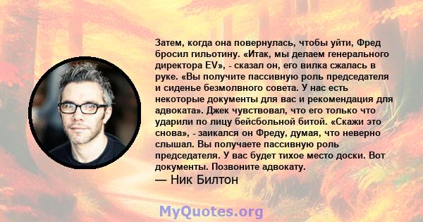 Затем, когда она повернулась, чтобы уйти, Фред бросил гильотину. «Итак, мы делаем генерального директора EV», - сказал он, его вилка сжалась в руке. «Вы получите пассивную роль председателя и сиденье безмолвного совета. 