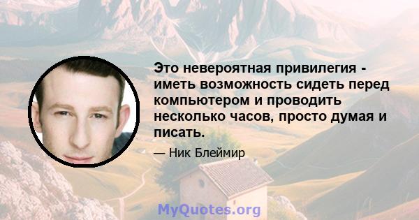 Это невероятная привилегия - иметь возможность сидеть перед компьютером и проводить несколько часов, просто думая и писать.