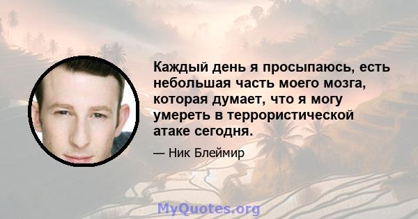 Каждый день я просыпаюсь, есть небольшая часть моего мозга, которая думает, что я могу умереть в террористической атаке сегодня.