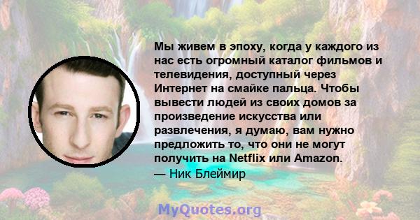 Мы живем в эпоху, когда у каждого из нас есть огромный каталог фильмов и телевидения, доступный через Интернет на смайке пальца. Чтобы вывести людей из своих домов за произведение искусства или развлечения, я думаю, вам 