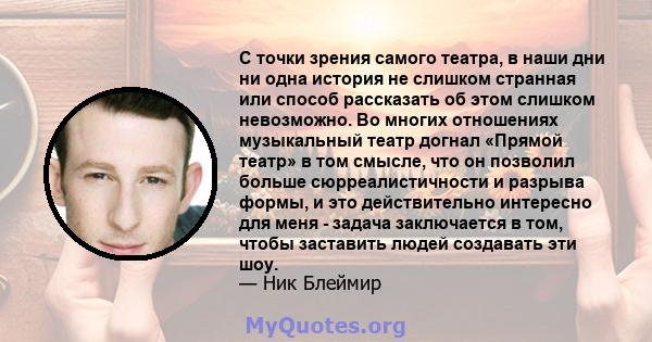 С точки зрения самого театра, в наши дни ни одна история не слишком странная или способ рассказать об этом слишком невозможно. Во многих отношениях музыкальный театр догнал «Прямой театр» в том смысле, что он позволил