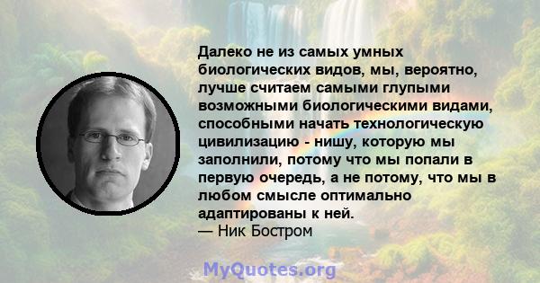 Далеко не из самых умных биологических видов, мы, вероятно, лучше считаем самыми глупыми возможными биологическими видами, способными начать технологическую цивилизацию - нишу, которую мы заполнили, потому что мы попали 