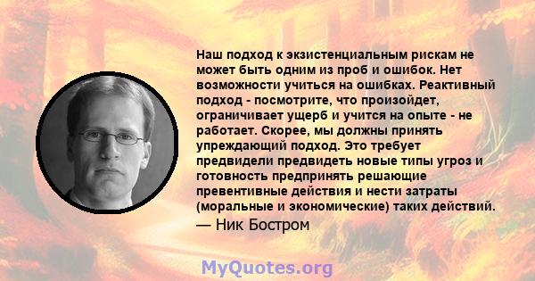 Наш подход к экзистенциальным рискам не может быть одним из проб и ошибок. Нет возможности учиться на ошибках. Реактивный подход - посмотрите, что произойдет, ограничивает ущерб и учится на опыте - не работает. Скорее,