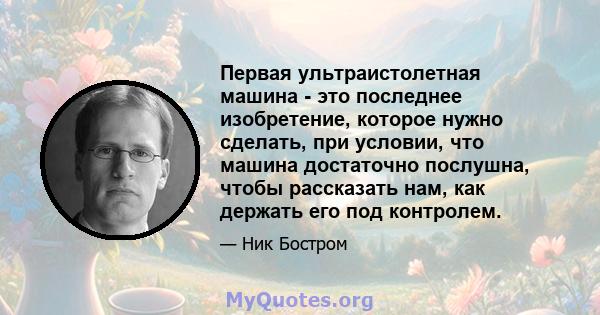 Первая ультраистолетная машина - это последнее изобретение, которое нужно сделать, при условии, что машина достаточно послушна, чтобы рассказать нам, как держать его под контролем.