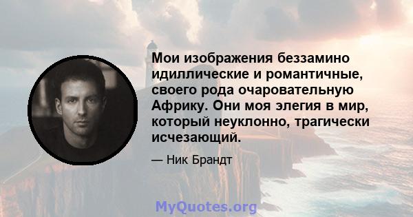 Мои изображения беззамино идиллические и романтичные, своего рода очаровательную Африку. Они моя элегия в мир, который неуклонно, трагически исчезающий.