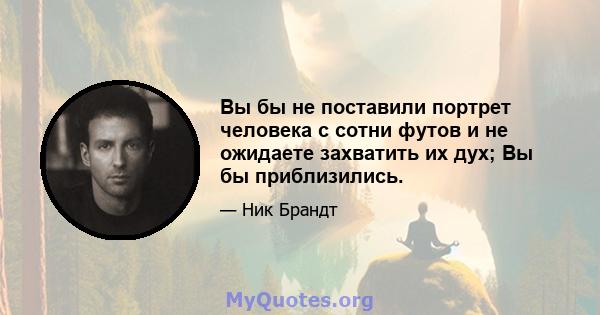 Вы бы не поставили портрет человека с сотни футов и не ожидаете захватить их дух; Вы бы приблизились.