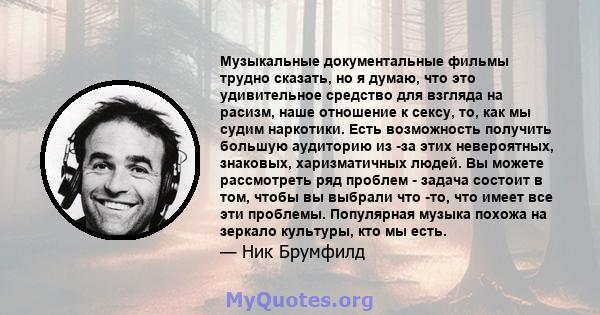 Музыкальные документальные фильмы трудно сказать, но я думаю, что это удивительное средство для взгляда на расизм, наше отношение к сексу, то, как мы судим наркотики. Есть возможность получить большую аудиторию из -за