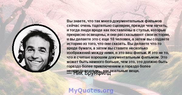 Вы знаете, что так много документальных фильмов сейчас очень тщательно сценарии, прежде чем начать, и тогда люди вроде как поставлены в стулья, которые прекрасно освещены, и они рассказывают свои истории, и вы делаете