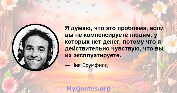 Я думаю, что это проблема, если вы не компенсируете людям, у которых нет денег, потому что я действительно чувствую, что вы их эксплуатируете.