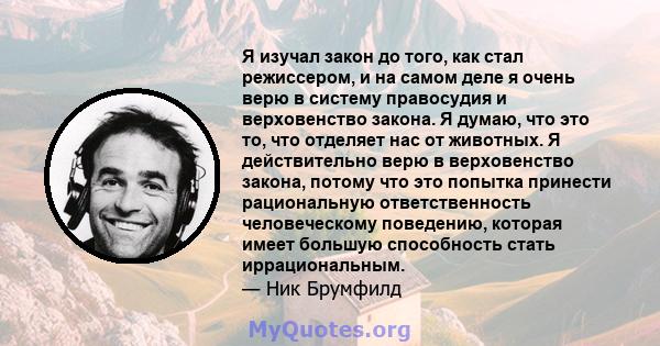 Я изучал закон до того, как стал режиссером, и на самом деле я очень верю в систему правосудия и верховенство закона. Я думаю, что это то, что отделяет нас от животных. Я действительно верю в верховенство закона, потому 