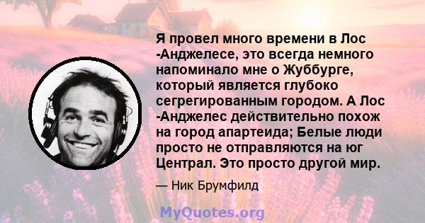 Я провел много времени в Лос -Анджелесе, это всегда немного напоминало мне о Жуббурге, который является глубоко сегрегированным городом. А Лос -Анджелес действительно похож на город апартеида; Белые люди просто не