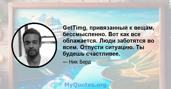 GetTimg, привязанный к вещам, бессмысленно. Вот как все облажается. Люди заботятся во всем. Отпусти ситуацию. Ты будешь счастливее.