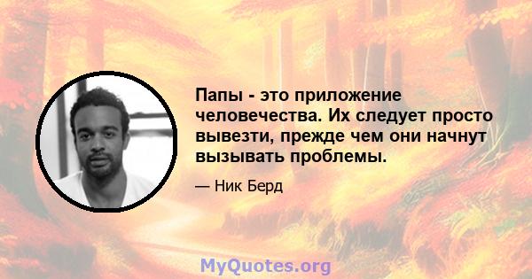 Папы - это приложение человечества. Их следует просто вывезти, прежде чем они начнут вызывать проблемы.