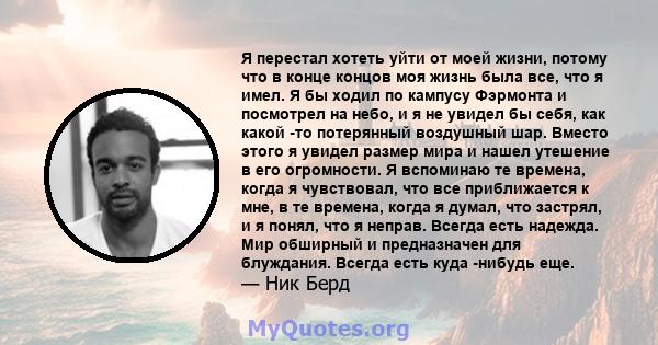 Я перестал хотеть уйти от моей жизни, потому что в конце концов моя жизнь была все, что я имел. Я бы ходил по кампусу Фэрмонта и посмотрел на небо, и я не увидел бы себя, как какой -то потерянный воздушный шар. Вместо