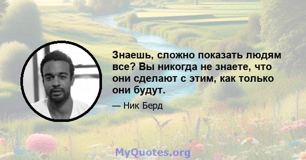 Знаешь, сложно показать людям все? Вы никогда не знаете, что они сделают с этим, как только они будут.