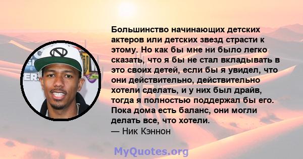 Большинство начинающих детских актеров или детских звезд страсти к этому. Но как бы мне ни было легко сказать, что я бы не стал вкладывать в это своих детей, если бы я увидел, что они действительно, действительно хотели 