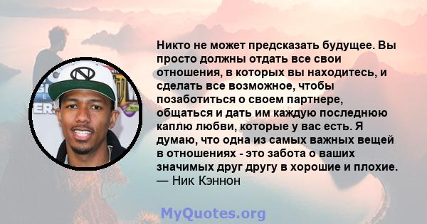 Никто не может предсказать будущее. Вы просто должны отдать все свои отношения, в которых вы находитесь, и сделать все возможное, чтобы позаботиться о своем партнере, общаться и дать им каждую последнюю каплю любви,