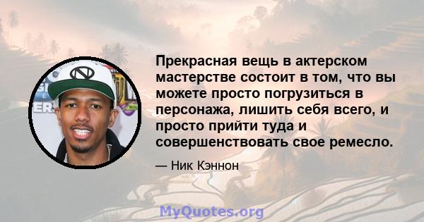 Прекрасная вещь в актерском мастерстве состоит в том, что вы можете просто погрузиться в персонажа, лишить себя всего, и просто прийти туда и совершенствовать свое ремесло.