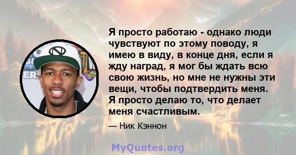 Я просто работаю - однако люди чувствуют по этому поводу, я имею в виду, в конце дня, если я жду наград, я мог бы ждать всю свою жизнь, но мне не нужны эти вещи, чтобы подтвердить меня. Я просто делаю то, что делает