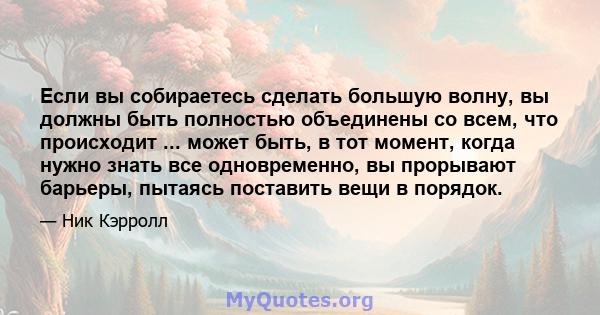 Если вы собираетесь сделать большую волну, вы должны быть полностью объединены со всем, что происходит ... может быть, в тот момент, когда нужно знать все одновременно, вы прорывают барьеры, пытаясь поставить вещи в