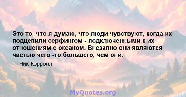 Это то, что я думаю, что люди чувствуют, когда их подцепили серфингом - подключенными к их отношениям с океаном. Внезапно они являются частью чего -то большего, чем они.