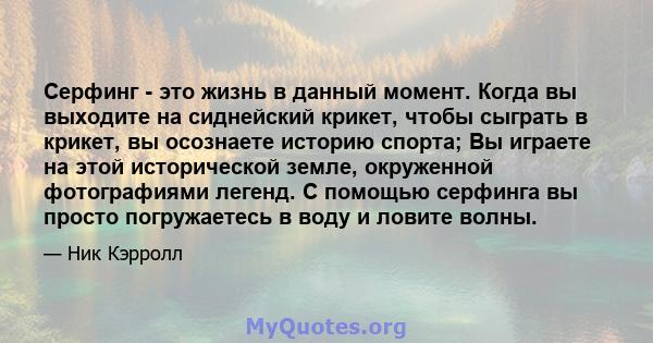 Серфинг - это жизнь в данный момент. Когда вы выходите на сиднейский крикет, чтобы сыграть в крикет, вы осознаете историю спорта; Вы играете на этой исторической земле, окруженной фотографиями легенд. С помощью серфинга 