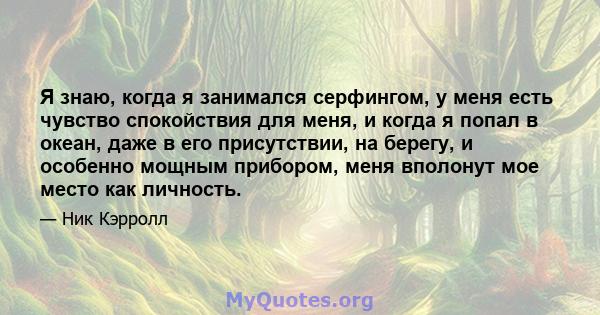 Я знаю, когда я занимался серфингом, у меня есть чувство спокойствия для меня, и когда я попал в океан, даже в его присутствии, на берегу, и особенно мощным прибором, меня вполонут мое место как личность.