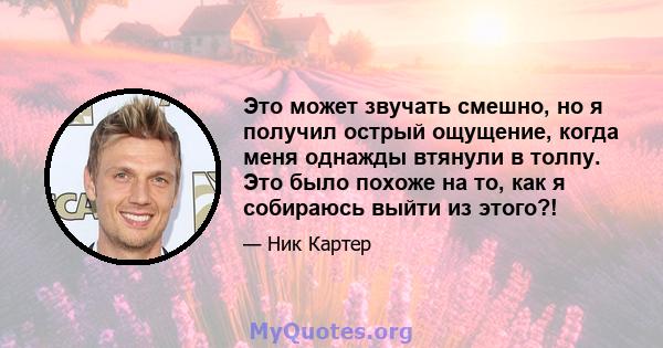 Это может звучать смешно, но я получил острый ощущение, когда меня однажды втянули в толпу. Это было похоже на то, как я собираюсь выйти из этого?!