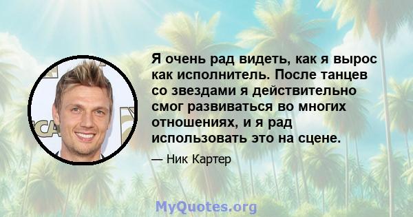 Я очень рад видеть, как я вырос как исполнитель. После танцев со звездами я действительно смог развиваться во многих отношениях, и я рад использовать это на сцене.