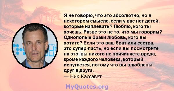 Я не говорю, что это абсолютно, но в некотором смысле, если у вас нет детей, которые наплевать? Люблю, кого ты хочешь. Разве это не то, что мы говорим? Однополые браки любовь, кого вы хотите? Если это ваш брат или