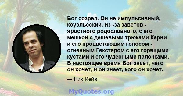 Бог созрел. Он не импульсивный, коуэльсский, из -за заветов - яростного родословного, с его мешкой с дешевыми трюками Карни и его процветающим голосом - огненным Гекстером с его горящими кустами и его чудесными