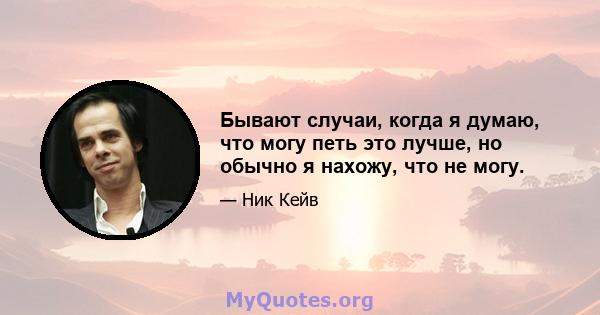 Бывают случаи, когда я думаю, что могу петь это лучше, но обычно я нахожу, что не могу.