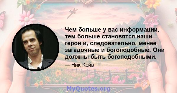 Чем больше у вас информации, тем больше становятся наши герои и, следовательно, менее загадочные и богоподобные. Они должны быть богоподобными.