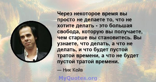 Через некоторое время вы просто не делаете то, что не хотите делать - это большая свобода, которую вы получаете, чем старше вы становитесь. Вы узнаете, что делать, а что не делать, и что будет пустой тратой времени, а