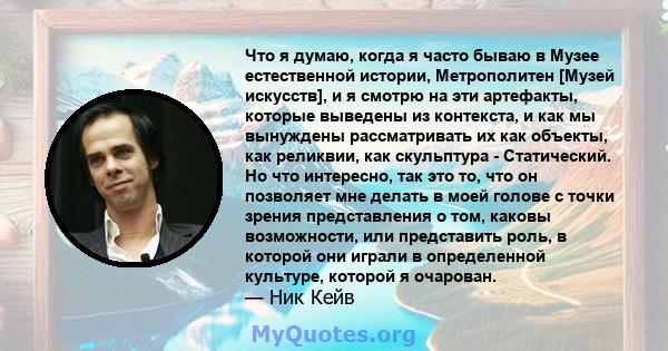 Что я думаю, когда я часто бываю в Музее естественной истории, Метрополитен [Музей искусств], и я смотрю на эти артефакты, которые выведены из контекста, и как мы вынуждены рассматривать их как объекты, как реликвии,