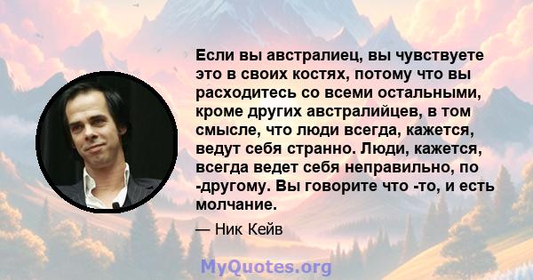 Если вы австралиец, вы чувствуете это в своих костях, потому что вы расходитесь со всеми остальными, кроме других австралийцев, в том смысле, что люди всегда, кажется, ведут себя странно. Люди, кажется, всегда ведет