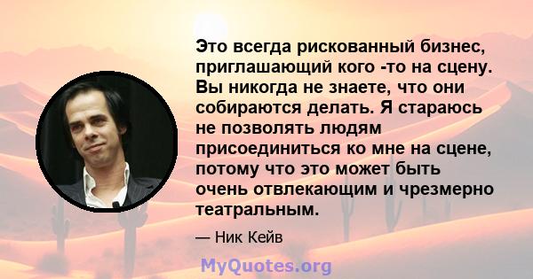 Это всегда рискованный бизнес, приглашающий кого -то на сцену. Вы никогда не знаете, что они собираются делать. Я стараюсь не позволять людям присоединиться ко мне на сцене, потому что это может быть очень отвлекающим и 