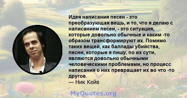 Идея написания песен - это преобразующая вещь, и то, что я делаю с написанием песен, - это ситуация, которые довольно обычные и каким -то образом трансформируют их. Помимо таких вещей, как баллады убийства, песни,