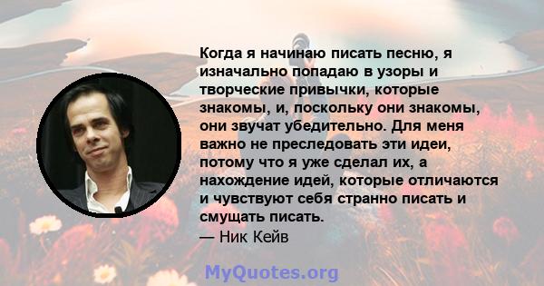 Когда я начинаю писать песню, я изначально попадаю в узоры и творческие привычки, которые знакомы, и, поскольку они знакомы, они звучат убедительно. Для меня важно не преследовать эти идеи, потому что я уже сделал их, а 