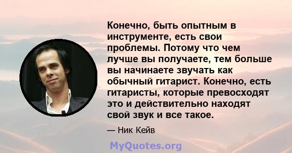 Конечно, быть опытным в инструменте, есть свои проблемы. Потому что чем лучше вы получаете, тем больше вы начинаете звучать как обычный гитарист. Конечно, есть гитаристы, которые превосходят это и действительно находят