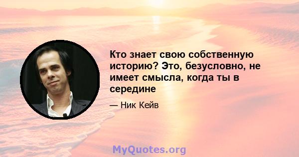 Кто знает свою собственную историю? Это, безусловно, не имеет смысла, когда ты в середине